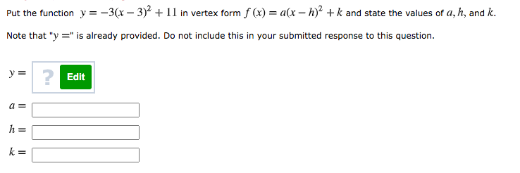 Put the function y = -3(x – 3)² + 1l in vertex form f (x) = a(x – h)² + k and state the values of a, h, and k.
Note that "y =" is already provided. Do not include this in your submitted response to this question.
y =
? Edit
a =
h =
k =
