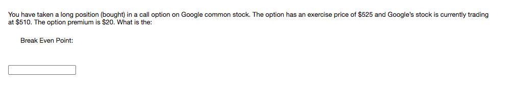 You have taken a long position (bought) in a call option on Google common stock. The option has an exercise price of $525 and Google's stock is currently trading
at $510. The option premium is $20. What is the:
Break Even Point:
