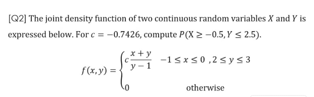 [Q2] The joint density function of two continuous random variables X and Y is
expressed below. For c = –0.7426, compute P(X > -0.5, Y < 2.5).
x + y
C
у — 1
-1< x < 0 ,2<y< 3
f(x,y) =
otherwise
