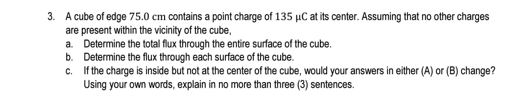 3. A cube of edge 75.0 cm contains a point charge of 135 µC at its center. Assuming that no other charges
are present within the vicinity of the cube,
a. Determine the total flux through the entire surface of the cube.
b.
Determine the flux through each surface of the cube.
If the charge is inside but not at the center of the cube, would your answers in either (A) or (B) change?
Using your own words, explain in no more than three (3) sentences.
C.
