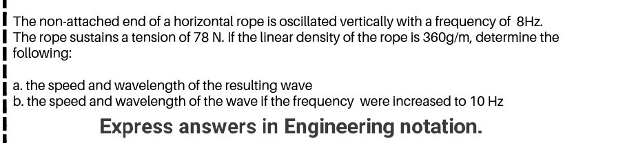 The non-attached end of a horizontal rope is oscillated vertically with a frequency of 8Hz.
The rope sustains a tension of 78 N. If the linear density of the rope is 360g/m, determine the
following:
a. the speed and wavelength of the resulting wave
b. the speed and wavelength of the wave if the frequency were increased to 10 Hz

