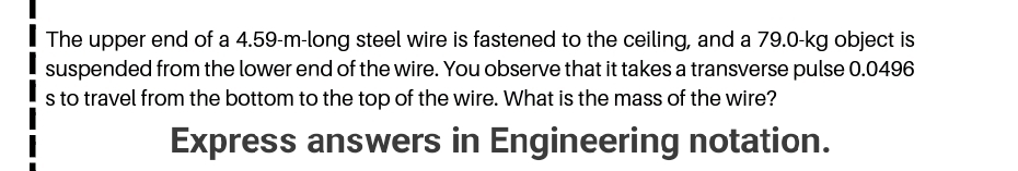 The upper end of a 4.59-m-long steel wire is fastened to the ceiling, and a 79.0-kg object is
suspended from the lower end of the wire. You observe that it takes a transverse pulse 0.0496
s to travel from the bottom to the top of the wire. What is the mass of the wire?
