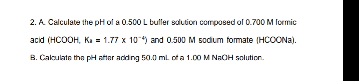 2. A. Calculate the pH of a 0.500 L buffer solution composed of 0.700 M formic
acid (HCOOH, Ka = 1.77 x 104) and 0.500 M sodium formate (HCOON)).
B. Calculate the pH after adding 50.0 mL of a 1.00 M NaOH solution.
