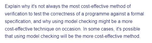 Explain why it's not always the most cost-effective method of
verification to test the correctness of a programme against a formal
specification, and why using model checking might be a more
cost-effective technique on occasion. In some cases, it's possible
that using model checking will be the more cost-effective method.