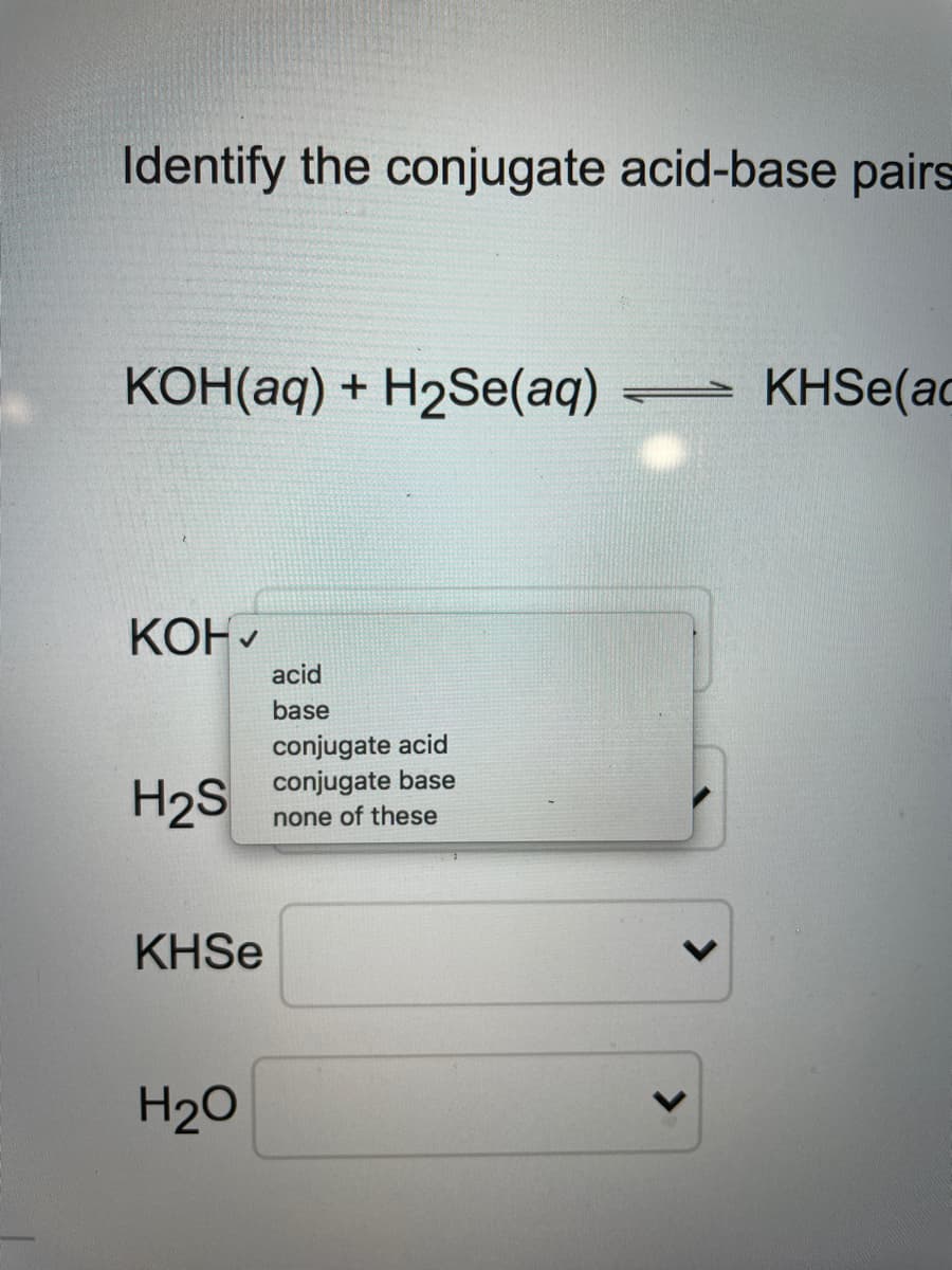 Identify the conjugate acid-base pairs
конНаq) + H2Se(аq)
KHSE(ac
КОНУ
acid
base
conjugate acid
conjugate base
H2S
none of these
KHSE
H20
