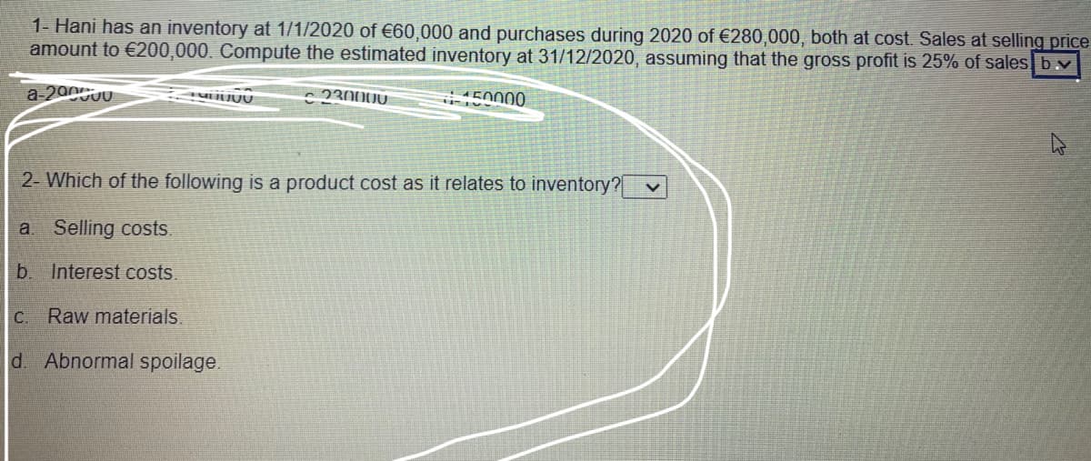 1- Hani has an inventory at 1/1/2020 of €60,000 and purchases during 2020 of €280,000, both at cost. Sales at selling price
amount to €200,000. Compute the estimated inventory at 31/12/2020, assuming that the gross profit is 25% of sales b v
a-200UU
- 230000
150000
2- Which of the following is a product cost as it relates to inventory?
a Selling costs.
b. Interest costs.
C.
Raw materials.
d. Abnormal spoilage.
