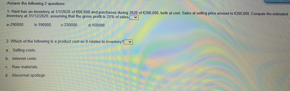 Answer the following 2 questions:
1- Hani has an inventory at 1/1/2020 of €60,000 and purchases during 2020 of €280,000, both at cost. Sales at selling price amount to €200,000. Compute the estimated
inventory at 31/12/2020, assuming that the gross profit is 25% of sales. v
a-290000
b-190000
c-230000
d-150000
2- Which of the following is a product cost as it relates to inventory? v
a. Selling costs.
b. Interest costs.
C. Raw materials.
d. Abnormal spoilage.
