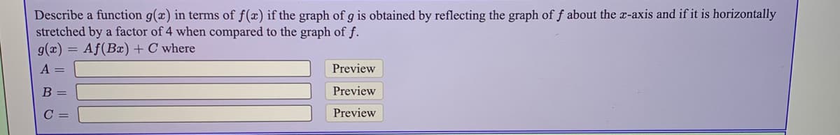 Describe a function g(x) in terms of f(x) if the graph of g is obtained by reflecting the graph of f about the -axis and if it is horizontally
stretched by a factor of 4 when compared to the graph of f.
g(x) = Af(Bx) + C where
A =
Preview
В -
Preview
C =
Preview
