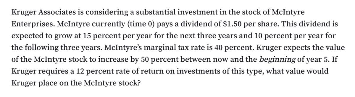 Kruger Associates is considering a substantial investment in the stock of McIntyre
Enterprises. McIntyre currently (time 0) pays a dividend of $1.50 per share. This dividend is
expected to grow at 15 percent per year for the next three years and 10 percent per year for
the following three years. McIntyre's marginal tax rate is 40 percent. Kruger expects the value
of the McIntyre stock to increase by 50 percent between now and the beginning of year 5. If
Kruger requires a 12 percent rate of return on investments of this type, what value would
Kruger place on the McIntyre stock?
