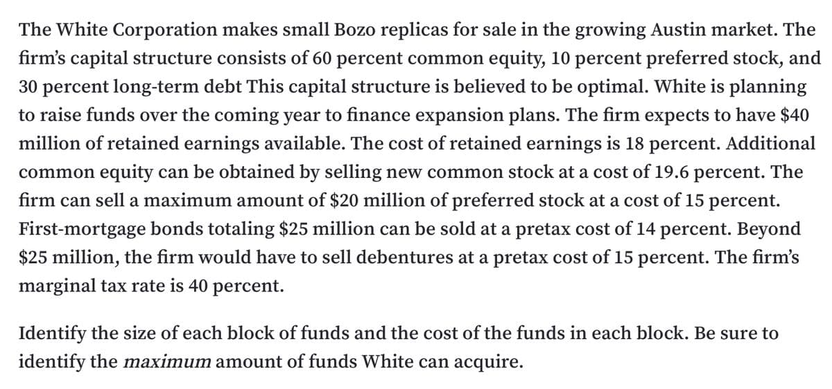 The White Corporation makes small Bozo replicas for sale in the growing Austin market. The
firm's capital structure consists of 60 percent common equity, 10 percent preferred stock, and
30 percent long-term debt This capital structure is believed to be optimal. White is planning
to raise funds over the coming year to finance expansion plans. The firm expects to have $40
million of retained earnings available. The cost of retained earnings is 18 percent. Additional
common equity can be obtained by selling new common stock at a cost of 19.6 percent. The
firm can sell a maximum amount of $20 million of preferred stock at a cost of 15 percent.
First-mortgage bonds totaling $25 million can be sold at a pretax cost of 14 percent. Beyond
$25 million, the firm would have to sell debentures at a pretax cost of 15 percent. The firm's
marginal tax rate is 40 percent.
Identify the size of each block of funds and the cost of the funds in each block. Be sure to
identify the maximum amount of funds White can acquire.
