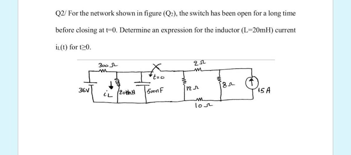 Q2/ For the network shown in figure (Q2), the switch has been open for a long time
before closing at t-0. Determine an expression for the inductor (L=20mH) current
İL(t) for t20.
300 SL
36V
12r
ii (2othH
50on F
15A
lost
