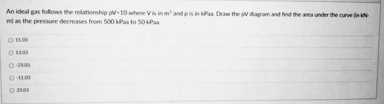 An ideal gas follows the relationship pV-10 where V is in m' and p is in kPaa. Draw the pV diagram and find the area under the curve (in kN-
m) as the pressure decreases from 500 kPaa to 50 kPaa.
O 11.03
O 13.03
-23.00
O-11.03
O 2303
