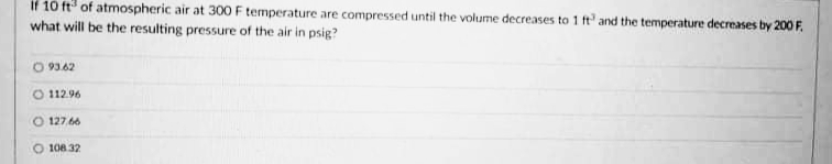 if 10 ft of atmospheric air at 300 F temperature are compressed until the volume decreases to 1 ft' and the temperature decreases by 200 F.
what will be the resulting pressure of the air in psig?
O 93.62
O 112.96
O 127.66
O 108.32
