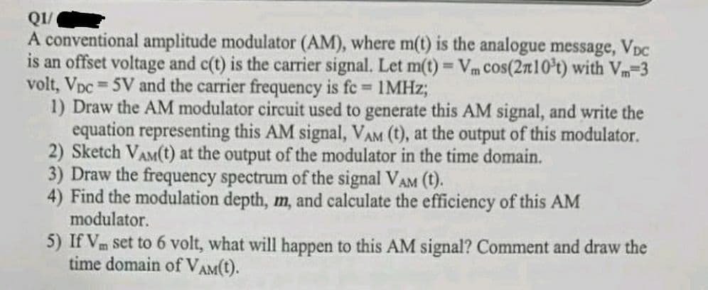 Q1/
A conventional amplitude modulator (AM), where m(t) is the analogue message, VDC
is an offset voltage and c(t) is the carrier signal. Let m(t) = Vm cos(210³t) with Vm=3
volt, Vpc = 5V and the carrier frequency is fc= 1MHz;
1) Draw the AM modulator circuit used to generate this AM signal, and write the
equation representing this AM signal, VAM (t), at the output of this modulator.
2) Sketch VAM(t) at the output of the modulator in the time domain.
3) Draw the frequency spectrum of the signal VAM (t).
4) Find the modulation depth, m, and calculate the efficiency of this AM
modulator.
5) If Vm set to 6 volt, what will happen to this AM signal? Comment and draw the
time domain of VAM(t).