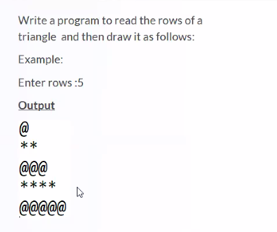 Write a program to read the rows of a
triangle and then draw it as follows:
Example:
Enter rows :5
Output
@
**
@@@
****
@@@@@
