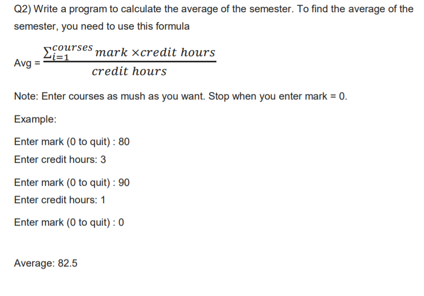 Q2) Write a program to calculate the average of the semester. To find the average of the
semester, you need to use this formula
courses mark ×credit hours
Li=1
Avg =
credit hours
Note: Enter courses as mush as you want. Stop when you enter mark = 0.
Example:
Enter mark (0 to quit) : 80
Enter credit hours: 3
Enter mark (0 to quit) : 90
Enter credit hours: 1
Enter mark (0 to quit) : 0
Average: 82.5
