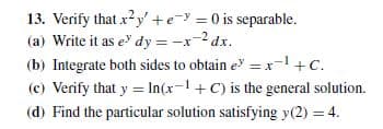 13. Verify that xy' +e- = 0 is separable.
(a) Write it as e dy = -x-2 dx.
(b) Integrate both sides to obtain e = x-+C.
(c) Verify that y = In(x-1 + C) is the general solution.
(d) Find the particular solution satisfying y(2) = 4.
