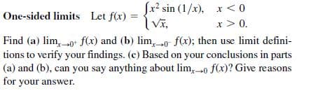 fr? sin (1/x), x < 0
Vĩ,
One-sided limits Let f(x) =
x > 0.
Find (a) lim, 0+ f(x) and (b) lim, 0 f(x); then use limit defini-
tions to verify your findings. (c) Based on your conclusions in parts
(a) and (b), can you say anything about lim, 0 f(x)? Give reasons
for your answer.
