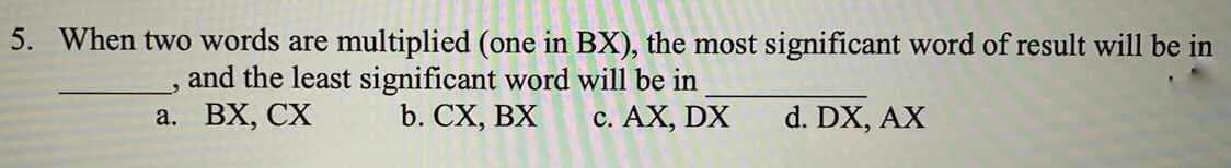 5. When two words are multiplied (one in BX), the most significant word of result will be in
and the least significant word will be in
b. CX, BX
а. ВХ, СХ
c. AX, DX
d. DX, AX
