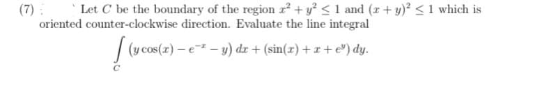 Let C be the boundary of the region x² + y? <1 and (x + y)? <1 which is
(7)
oriented counter-clockwise direction. Evaluate the line integral
| (y cos(x) – e- – y) dx + (sin(x) +x+ e") dy.
C

