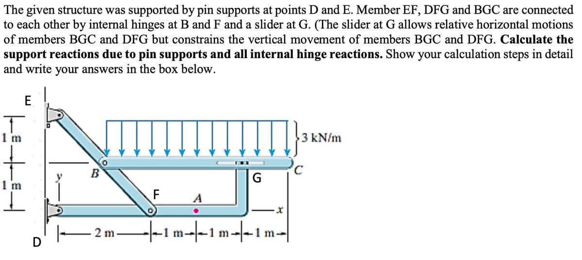 The given structure was supported by pin supports at points D and E. Member EF, DFG and BGC are connected
to each other by internal hinges at B and F and a slider at G. (The slider at G allows relative horizontal motions
of members BGC and DFG but constrains the vertical movement of members BGC and DFG. Calculate the
support reactions due to pin supports and all internal hinge reactions. Show your calculation steps in detail
and write your answers in the box below.
E
1 m
3 kN/m
B
G
1 m
F
A
-t-1 m-|-1 m--1 m-
2 m
D
