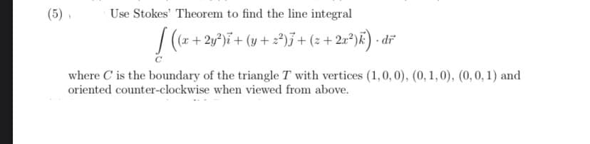 (5) ,
Use Stokes' Theorem to find the line integral
/ (x + 2y*)ï+ (y + z²)j+(z+ 2r*)k) • dï
- 2r*)E) · dr
where C is the boundary of the triangle T with vertices (1,0, 0), (0, 1, 0), (0, 0, 1) and
oriented counter-clockwise when viewed from above.

