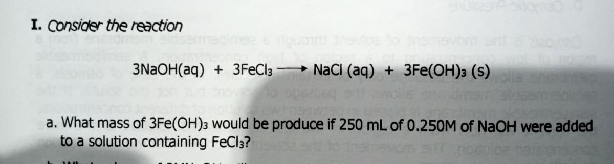I. Consider the reaction
3NaOH(aq) + 3FECI3
- NaCI (aq) + 3Fe(OH)3 (s)
a. What mass of 3Fe(OH)3 would be produce if 250 mL of 0.250M of NaOH were added
to a solution containing FeCl3?
