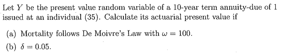 Let Y be the present value random variable of a 10-year term annuity-due of 1
issued at an individual (35). Calculate its actuarial present value if
(a) Mortality follows De Moivre's Law with w = 100.
(b) 8 = 0.05.
