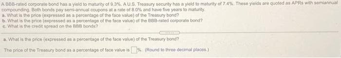 A BBB-rated corporate bond has a yield to maturity of 9.3%. AU.S. Treasury security has a yield to maturity of 7.4%. These yields are quoted as APRS with semiannual
compounding. Both bonds pay semi-annual coupons at a rate of 8.0% and have five years to maturity.
a. What is the price (expressed as a percentage of the face value) of the Treasury bond?
b. What in the price (expressed as a percentago of the face value) of the BBB-rated corporato bond?
e. What is the credit spread on the BBB bonds?
Com
a. What is the price (expressed as a percentage of the face value) of the Treasury bond?
The price of the Treasury bond as a percentage of face value is%. (Round to three decimal places.)
