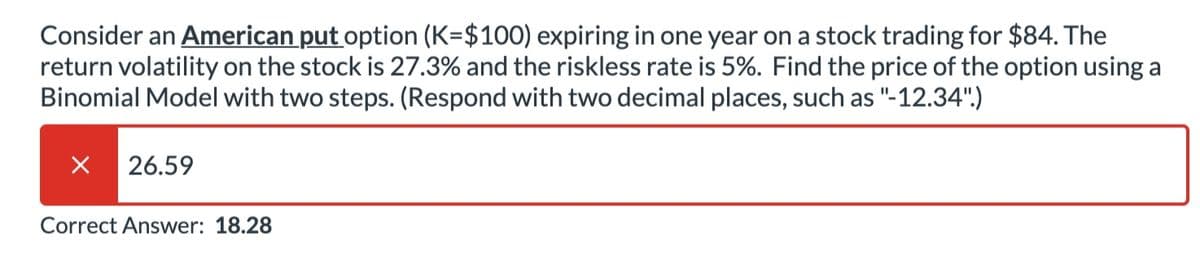 Consider an American put option (K=$100) expiring in one year on a stock trading for $84. The
return volatility on the stock is 27.3% and the riskless rate is 5%. Find the price of the option using a
Binomial Model with two steps. (Respond with two decimal places, such as "-12.34")
26.59
Correct Answer: 18.28
