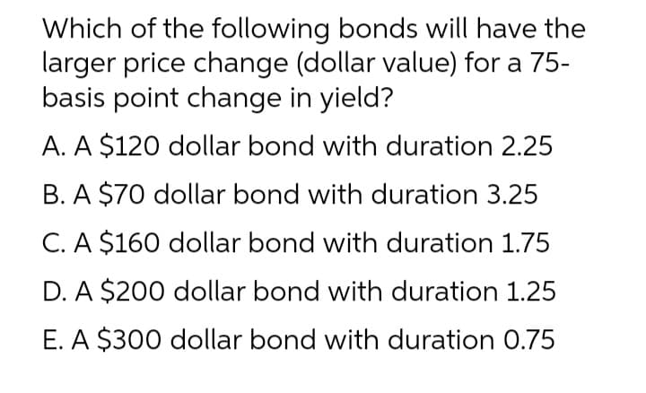 Which of the following bonds will have the
larger price change (dollar value) for a 75-
basis point change in yield?
A. A $120 dollar bond with duration 2.25
B. A $70 dollar bond with duration 3.25
C. A $160 dollar bond with duration 1.75
D. A $200 dollar bond with duration 1.25
E. A $300 dollar bond with duration 0.75
