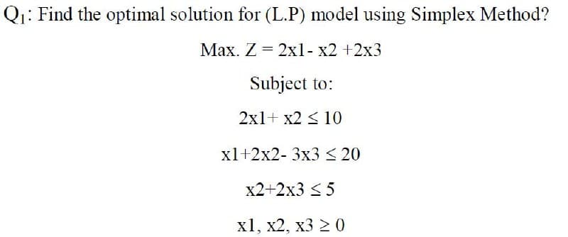 Qi: Find the optimal solution for (L.P) model using Simplex Method?
Max. Z = 2xl- x2 +2x3
Subject to:
2x1+ x2 < 10
xl+2x2- 3x3 < 20
x2+2x3 < 5
х1, х2, х3 2 0
