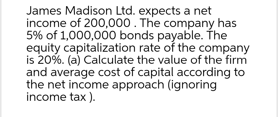James Madison Ltd. expects a net
income of 200,000. The company has
5% of 1,000,000 bonds payable. The
equity capitalization rate of the company
is 20%. (a) Calculate the value of the firm
and average cost of capital according to
the net income approach (ignoring
income tax).