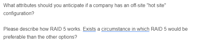 What attributes should you anticipate if a company has an off-site "hot site"
configuration?
Please describe how RAID 5 works. Exists a circumstance in which RAID 5 would be
preferable than the other options?