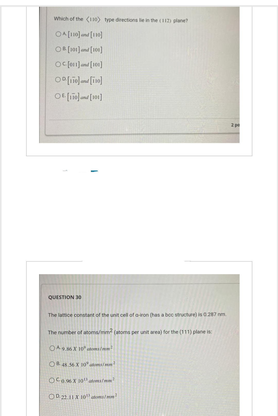 Which of the (110) type directions lie in the (112) plane?
OA. [110] and [110]
OB. [101] and [101]
OC. [011] and
and [101]
OD.[110] and [110]
OE. [110] and [101]
QUESTION 30
The lattice constant of the unit cell of a-iron (has a bcc structure) is 0.287 nm.
The number of atoms/mm2 (atoms per unit area) for the (111) plane is:
OA. 9.86 X 10° atoms/mm²
OB. 48.56 X 10° atoms/mm²
OC. 0.96 X 10¹3 atoms/mm²
OD. 22.11 X 10¹3 atoms/mm²
2 po