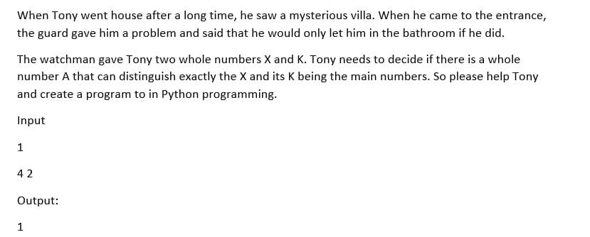 When Tony went house after a long time, he saw a mysterious villa. When he came to the entrance,
the guard gave him a problem and said that he would only let him in the bathroom if he did.
The watchman gave Tony two whole numbers X and K. Tony needs to decide if there is a whole
number A that can distinguish exactly the X and its K being the main numbers. So please help Tony
and create a program to in Python programming.
Input
1
42
Output:
1
