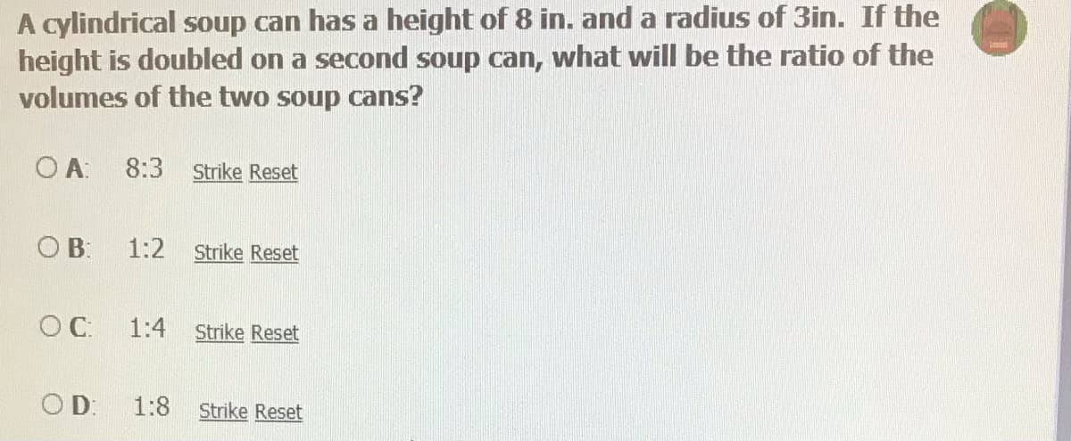 A cylindrical soup can has a height of 8 in. and a radius of 3in. If the
height is doubled on a second soup can, what will be the ratio of the
volumes of the two soup cans?
O A:
8:3 Strike Reset
OB:
1:2
Strike Reset
OC:
1:4
Strike Reset
OD:
1:8
Strike Reset
