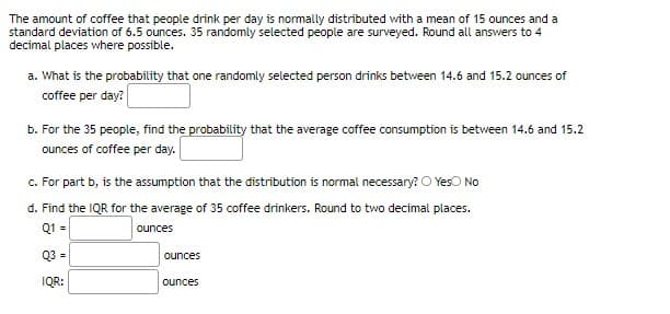 The amount of coffee that people drink per day is normally distributed with a mean of 15 ounces and a
standard deviation of 6.5 ounces. 35 randomly selected people are surveyed. Round all answers to 4
decimal places where possible.
a. What is the probability that one randomly selected person drinks between 14.6 and 15.2 ounces of
coffee per day?
b. For the 35 people, find the probability that the average coffee consumption is between 14.6 and 15.2
ounces of coffee per day.
c. For part b, is the assumption that the distribution is normal necessary? O Yeso No
d. Find the IQR for the average of 35 coffee drinkers. Round to two decimal places.
Q1 =
ounces
Q3 =
ounces
IQR:
ounces
