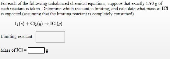 For each of the following unbalanced chemical equations, suppose that exactly 1.90 g of
each reactant is taken. Determine which reactant is limiting, and calculate what mass of ICl
is expected (assuming that the limiting reactant is completely consumed).
2 (s) + Cl2 (g) ICI(g)
Limiting reactant:
Mass of ICl =
