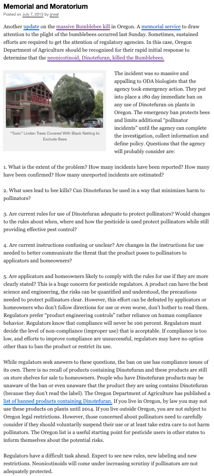 Memorial and Moratorium
Posted on July 7, 2013 by ineal
Another update on the massive Bumblebee kill in Oregon. A memorial service to draw
attention to the plight of the bumblebees occurred last Sunday. Sometimes, sustained
efforts are required to get the attention of regulatory agencies. In this case, Oregon
Department of Agriculture should be recognized for their rapid initial response to
determine that the neonicotinoid, Dinotefuran, killed the Bumblebees.
The incident was so massive and
appalling to ODA biologists that the
agency took emergency action. They put
into place a 180 day immediate ban on
any use of Dinotefuran on plants in
Oregon. The emergency ban protects bees
and limits additional "pollinator
incidents" until the ageney can complete
"Toxic" Linden Trees Covered With Black Netting to
Exclude Bees
the investigation, collect information and
define policy. Questions that the agency
will probably consider are:
1. What is the extent of the problem? How many incidents have been reported? How many
have been confirmed? How many unreported incidents are estimated?
2. What uses lead to bee kills? Can Dinotefuran be used in a way that minimizes harm to
pollinators?
3. Are current rules for use of Dinotefuran adequate to protect pollinators? Would changes
to the rules about when, where and how the pesticide is used protect pollinators while still
providing effective pest control?
4. Are current instructions confusing or unclear? Are changes in the instructions for use
needed to better communicate the threat that the product poses to pollinators to
applicators and homeowners?
5. Are applicators and homeowners likely to comply with the rules for use if they are more
clearly stated? This is a huge concern for pesticide regulators. A product can have the best
science and engineering, the risks can be quantified and understood, the precautions
needed to protect pollinators clear. However, this effort can be defeated by applicators or
nooded
homeowners who don't follow directions for use or even worse, don't bother to read them.
Regulators prefer "product engineering controls" rather reliance on human compliance
behavior. Regulators know that compliance will never be 100 percent. Regulators must
decide the level of non-compliance (improper use) that is acceptable. If compliance is too
low, and efforts to improve compliance are unsuccessful, regulators may have no option
other than to ban the product or restrict its use.
While regulators seek answers to these questions, the ban on use has compliance issues of
its own. There is no recall of products containing Dinotefuran and these products are still
on store shelves for sale to homeowners. People who have Dinotefuran products may be
unaware of the ban or even unaware that the product they are using contains Dinotefuran
(because they don't read the label). The Oregon Department of Agriculture has published a
list of banned products containing Dinotefuran. If you live in Oregon, by law you may not
use these products on plants until 2014. If you live outside Oregon, you are not subject to
Oregon legal restrictions. However, those concerned about pollinators need to carefully
consider if they should voluntarily suspend their use or at least take extra care to not harm
pollinators. The Oregon list is a useful starting point for pesticide users in other states to
inform themselves about the potential risks.
Regulators have a difficult task ahead. Expect to see new rules, new labeling and new
restrictions. Neonicotinoids will come under increasing scrutiny if pollinators are not
adequately protected.
