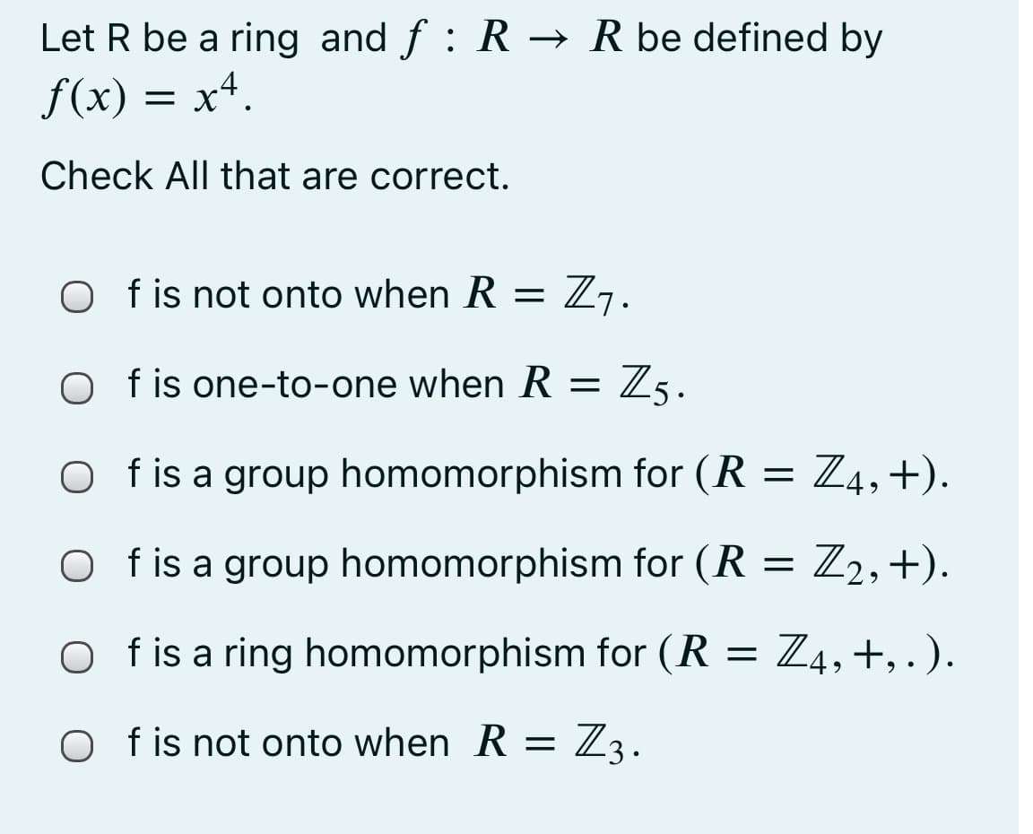 Let R be a ring and f : R → R be defined by
f(x) = x4.
Check All that are correct.
O f is not onto when R = Z7.
O fis one-to-one when R = Zg.
O fis a group homomorphism for (R
Z4, +).
O fis a group homomorphism for (R = Z2,+).
f is a ring homomorphism for (R
= Z4,+, . ).
O fis not onto when R = Z3.
