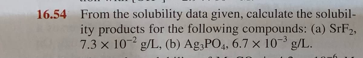 16.54 From the solubility data given, calculate the solubil-
ity products for the following compounds: (a) SrF2,
7.3 x 10-2 g/L, (b) Ag,PO4, 6.7 × 10- g/L.
