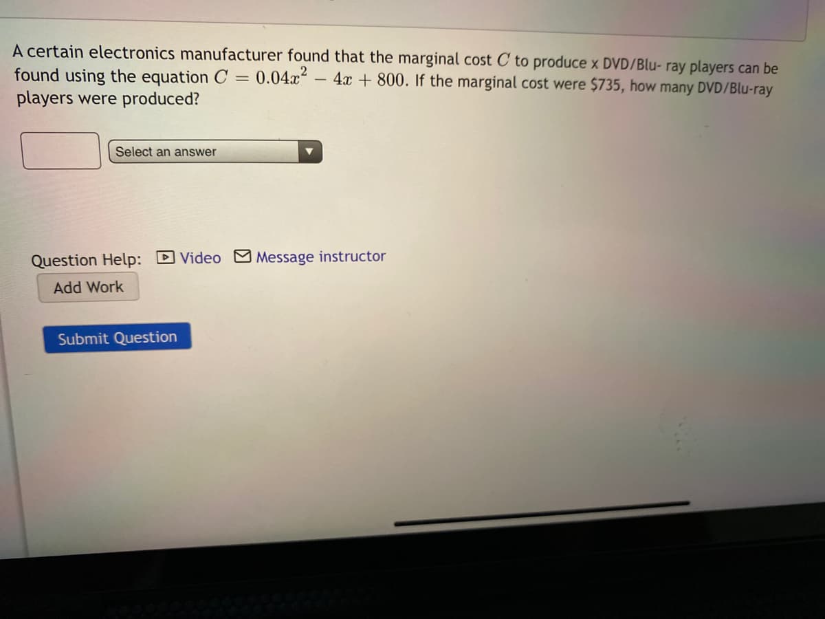 A certain electronics manufacturer found that the marginal cost C to produce x DVD/Blu- ray players can be
found using the equation C = 0.04x2
players were produced?
4x + 800. If the marginal cost were $735, how many DVD/Blu-ray
Select an answer
Question Help: DVideo Message instructor
Add Work
Submit Question
