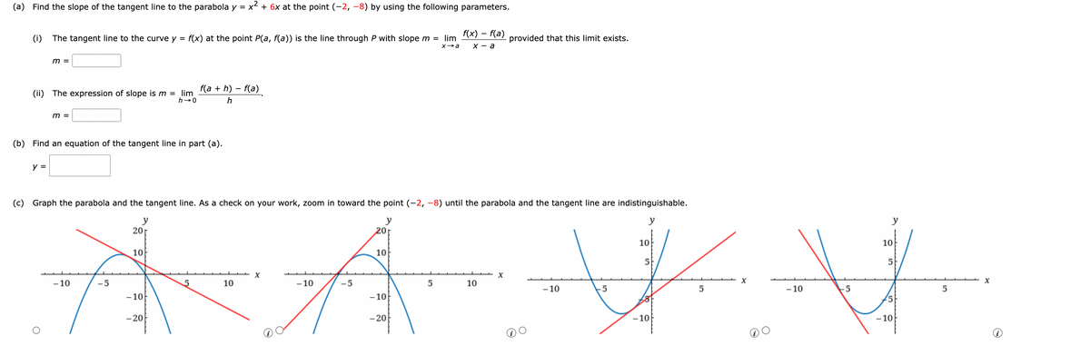 (a) Find the slope of the tangent line to the parabola y = x² + 6x at the point (-2, -8) by using the following parameters.
f(x) = f(a)
x-a
(i)
The tangent line to the curve y = f(x) at the point P(a, f(a)) is the line through P with slope m = lim
x→a
m =
(ii) The expression of slope is m = lim
h→0
y =
m =
f(a+h)-f(a)
h
(b) Find an equation of the tangent line in part (a).
(c) Graph the parabola and the tangent line. As a check on your work, zoom in toward the point (-2, -8) until the parabola and the tangent line are indistinguishable.
y
y
y
201
20r
10
10
10
10
5
5
A A V V
-10
-5
5
-10
-5
-5
5
-10
-10
-10
5
- 20
- 20
-10
-10
10
5
10
provided that this limit exists.
X
-10
X
5
X
i