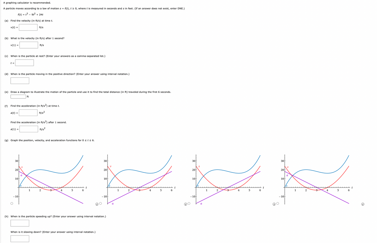 A graphing calculator is recommended.
A particle moves according to a law of motion s = f(t), t≥ 0, where t is measured in seconds and s in feet. (If an answer does not exist, enter DNE.)
f(t) = t³ 9t² + 24t
(a) Find the velocity (in ft/s) at time t.
v(t) =
(b) What is the velocity (in ft/s) after 1 second?
v(1) =
t =
(c) When is the particle at rest? (Enter your answers as a comma-separated list.)
(d) When is the particle moving in the positive direction? (Enter your answer using interval notation.)
(e) Draw a diagram to illustrate the motion of the particle and use it to find the total distance (in ft) traveled during the first 6 seconds.
ft
a(t) =
(f) Find the acceleration (in ft/s2) at time t.
ft/s²
ft/s
Find the acceleration (in ft/s²) after 1 second.
a(1) =
ft/s²
30
ft/s
(g) Graph the position, velocity, and acceleration functions for 0 ≤ t ≤ 6.
20
10
- 10
a
1
4
5
6
t
30
20
10
gg
t
5
6
1
-10
When is it slowing down? (Enter your answer using interval notation.)
30
20
10
- 10
(h) When is the particle speeding up? (Enter your answer using interval notation.)
a
1
2
4
a
2
4
5
6
30
20
10
-10
V
a
1
2
4
5
6
t