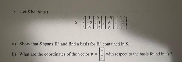 7. Let S be the set
S =
a) Show that S spans R3 and find a basis for R³ contained in S.
b) What are the coordinates of the vector v 1 with respect to the basis found in a) ?
