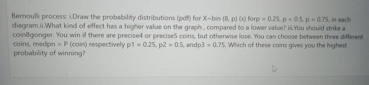 Bernoulli process: i.Draw the probability distributions (pdf) for X-bin (8, p) (x) forp = 0.25, p = 0.5, p = 0.75, in each
diagram.ii.What kind of effect has a higher value on the graph, compared to a lower value? iii.You should strike a
coin8gonger. You win if there are precise4 or precise5 coins, but otherwise lose. You can choose between three different
coins, medpn = P (coin) respectively p1 0.25, p2 = 0.5, andp3 = 0.75. Which of these coins gives you the highest
=
probability of winning?