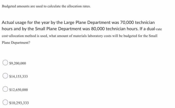 Budgeted amounts are used to calculate the allocation rates.
Actual usage for the year by the Large Plane Department was 70,000 technician
hours and by the Small Plane Department was 80,000 technician hours. If a dual-rate
cost-allocation method is used, what amount of materials laboratory costs will be budgeted for the Small
Plane Department?
$9,200,000
$14,153,333
$12,650,000
$10,293,333