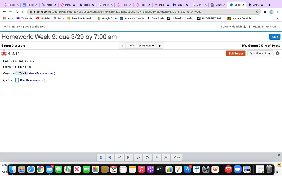 Resea X
Resea X
Parap X
Persu x b Healt x G the in x
Files
Files
M Inbox X
* Cours X G Diet - X
Cours X
P Do Hc X
b Answ x +
mathxl.com/Student/PlayerHomework.aspx?homeworkld=585782058&questionld=1&flushed=false&cld=6322131&centerwin=yes
Apps
Yahoo Mail
YouTube
Мaps
Best Free PowerP...
Google Drive
Academic Search
+ Downloads
University Librarie...
E UNIVERSITY POR...
Student Detail .c..
>>
MA111E Spring 2021 Wells 1:00
Kale Nwidaadah & | 03/25/21 9:47 AM
Homework: Week 9: due 3/29 by 7:00 am
Save
Score: 0 of 2 pts
1 of 4 (1 complete)
HW Score: 0%, 0 of 10 pts
X4.2.11
Skill Builder
Question Help
Find (fo g)(x) and (g o f)(x).
f(x)%3D 5x - 3, g(х) %3D 5 - 5х
(fo g)(x) =
25x + 22 (Simplify your answer.)
(g o f)(x) = || (Simplify your answer.)
(1,1)
More
Enter
(?
MAR
CC
25
étv
All p
280
