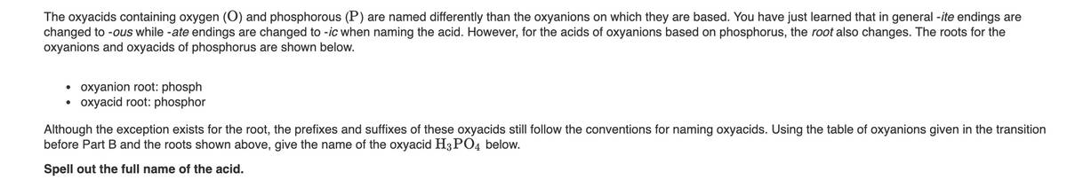 The oxyacids containing oxygen (O) and phosphorous (P) are named differently than the oxyanions on which they are based. You have just learned that in general -ite endings are
changed to -ous while -ate endings are changed to -ic when naming the acid. However, for the acids of oxyanions based on phosphorus, the root also changes. The roots for the
oxyanions and oxyacids of phosphorus are shown below.
oxyanion root: phosph
oxyacid root: phosphor
Although the exception exists for the root, the prefixes and suffixes of these oxyacids still follow the conventions for naming oxyacids. Using the table of oxyanions given in the transition
before Part B and the roots shown above, give the name of the oxyacid H3PO4 below.
Spell out the full name of the acid.
